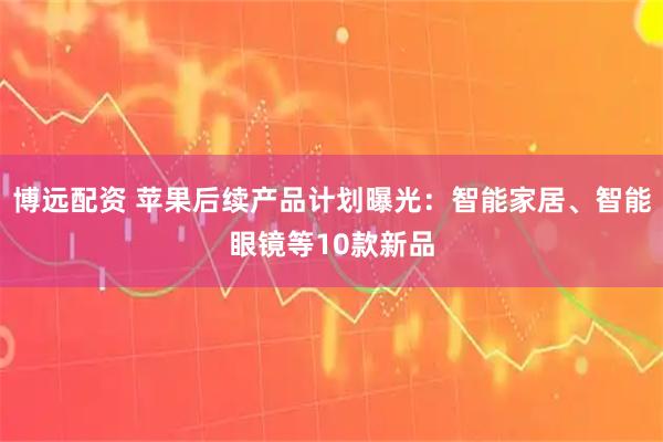 博远配资 苹果后续产品计划曝光：智能家居、智能眼镜等10款新品
