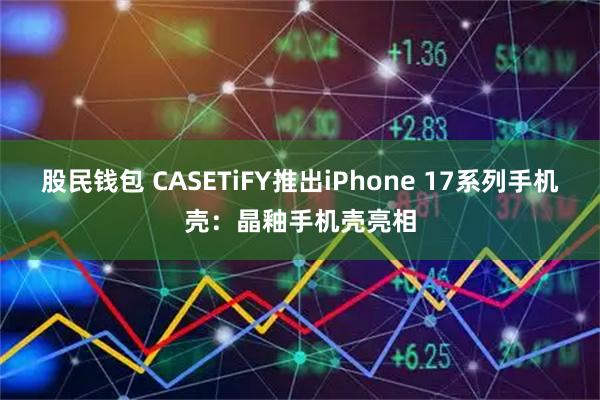 股民钱包 CASETiFY推出iPhone 17系列手机壳：晶釉手机壳亮相