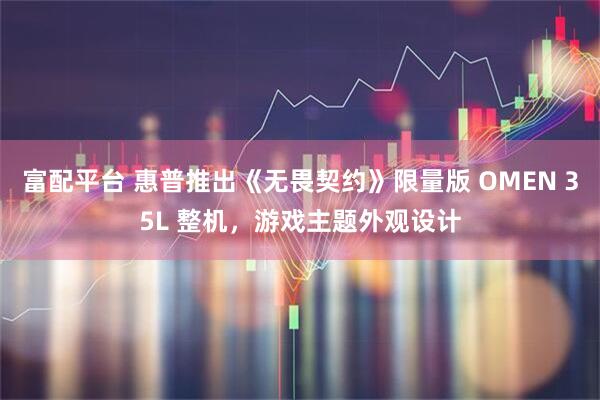 富配平台 惠普推出《无畏契约》限量版 OMEN 35L 整机，游戏主题外观设计