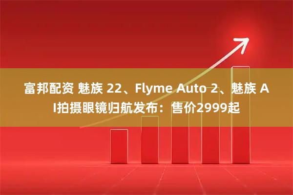 富邦配资 魅族 22、Flyme Auto 2、魅族 AI拍摄眼镜归航发布：售价2999起