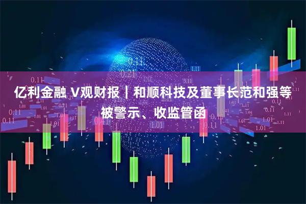 亿利金融 V观财报｜和顺科技及董事长范和强等被警示、收监管函