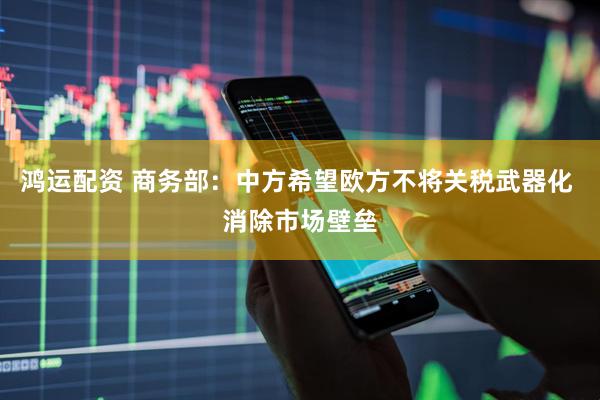 鸿运配资 商务部：中方希望欧方不将关税武器化 消除市场壁垒