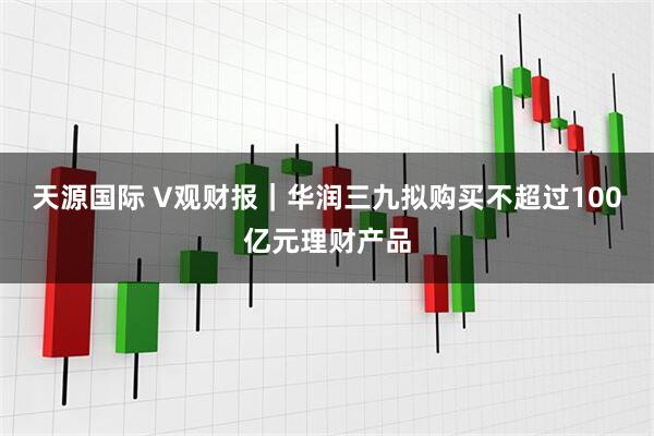 天源国际 V观财报｜华润三九拟购买不超过100亿元理财产品