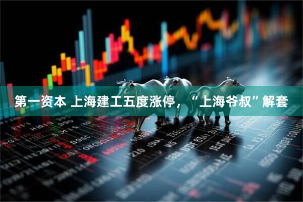 第一资本 上海建工五度涨停，“上海爷叔”解套
