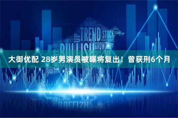大御优配 28岁男演员被曝将复出！曾获刑6个月