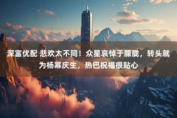 深富优配 悲欢太不同！众星哀悼于朦胧，转头就为杨幂庆生，热巴祝福很贴心