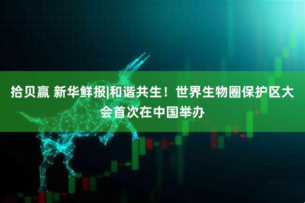 拾贝赢 新华鲜报|和谐共生！世界生物圈保护区大会首次在中国举办