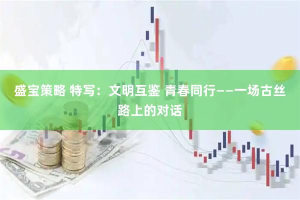 盛宝策略 特写：文明互鉴 青春同行——一场古丝路上的对话