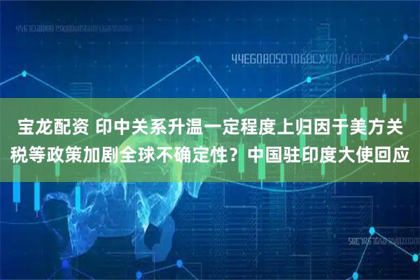 宝龙配资 印中关系升温一定程度上归因于美方关税等政策加剧全球不确定性？中国驻印度大使回应