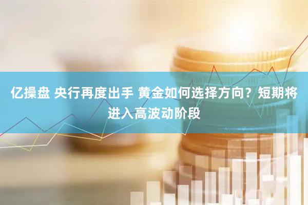 亿操盘 央行再度出手 黄金如何选择方向？短期将进入高波动阶段