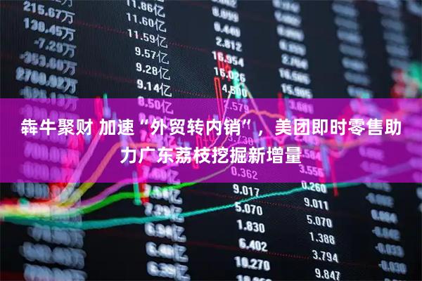 犇牛聚财 加速“外贸转内销”，美团即时零售助力广东荔枝挖掘新增量