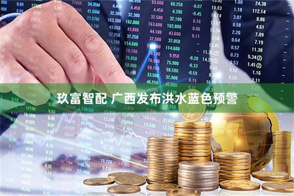 玖富智配 广西发布洪水蓝色预警