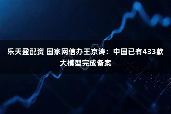 乐天盈配资 国家网信办王京涛：中国已有433款大模型完成备案