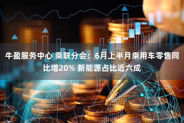 牛盈服务中心 乘联分会：6月上半月乘用车零售同比增20% 新能源占比近六成