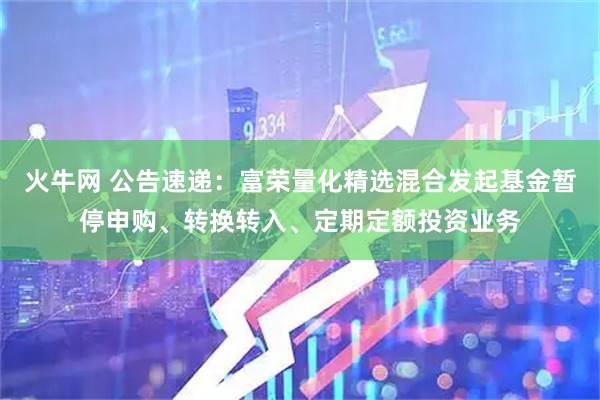 火牛网 公告速递：富荣量化精选混合发起基金暂停申购、转换转入、定期定额投资业务