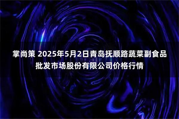 掌尚策 2025年5月2日青岛抚顺路蔬菜副食品批发市场股份有限公司价格行情