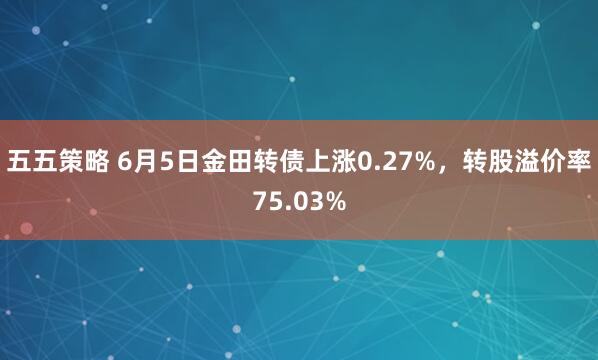 五五策略 6月5日金田转债上涨0.27%，转股溢价率75.03%