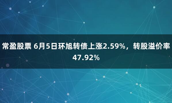 常盈股票 6月5日环旭转债上涨2.59%，转股溢价率47.92%