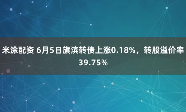米涂配资 6月5日旗滨转债上涨0.18%，转股溢价率39.75%
