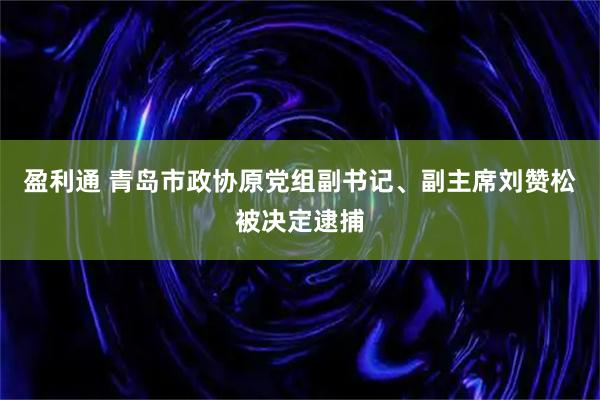 盈利通 青岛市政协原党组副书记、副主席刘赞松被决定逮捕