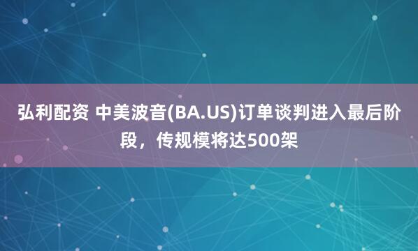 弘利配资 中美波音(BA.US)订单谈判进入最后阶段，传规模将达500架