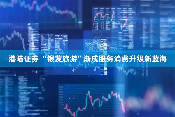 港陆证券 “银发旅游”渐成服务消费升级新蓝海