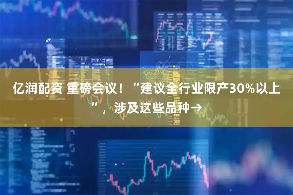 亿润配资 重磅会议！“建议全行业限产30%以上”，涉及这些品种→