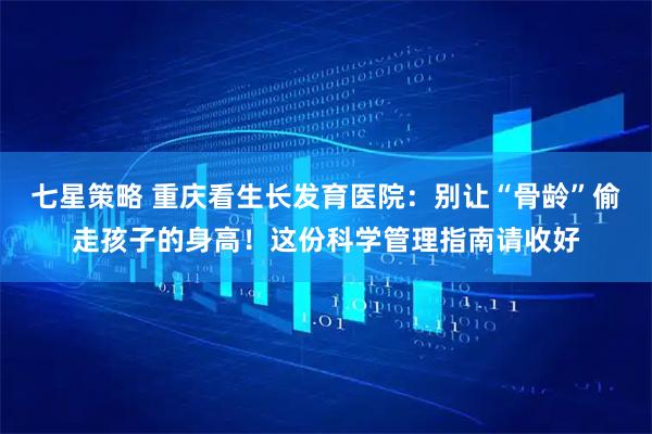 七星策略 重庆看生长发育医院：别让“骨龄”偷走孩子的身高！这份科学管理指南请收好