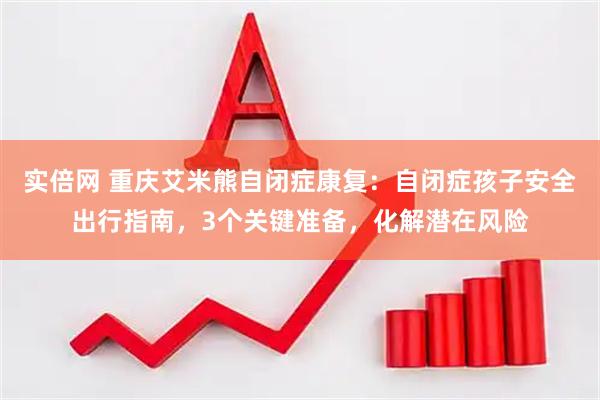 实倍网 重庆艾米熊自闭症康复：自闭症孩子安全出行指南，3个关键准备，化解潜在风险