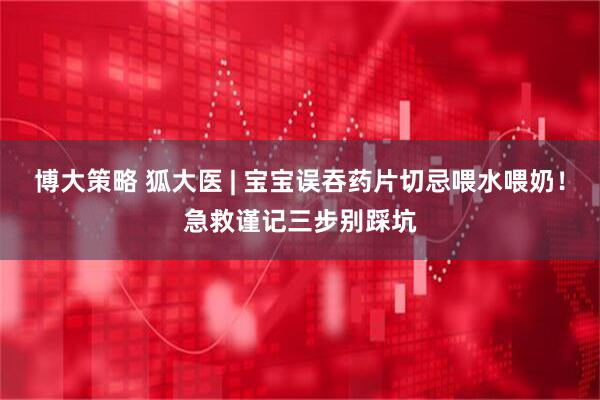 博大策略 狐大医 | 宝宝误吞药片切忌喂水喂奶！急救谨记三步别踩坑
