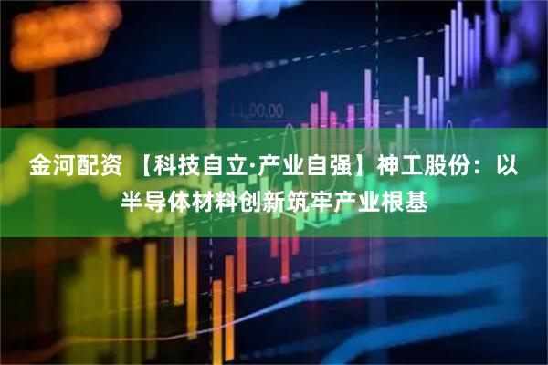 金河配资 【科技自立·产业自强】神工股份：以半导体材料创新筑牢产业根基