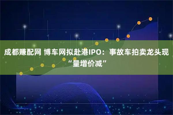 成都赚配网 博车网拟赴港IPO：事故车拍卖龙头现“量增价减”