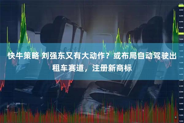快牛策略 刘强东又有大动作？或布局自动驾驶出租车赛道，注册新商标