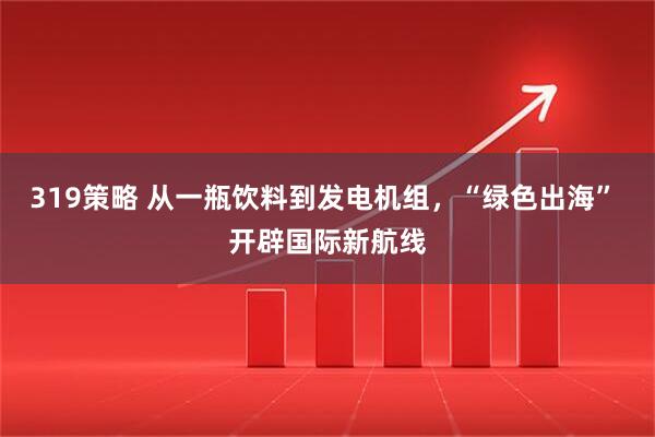 319策略 从一瓶饮料到发电机组，“绿色出海” 开辟国际新航线
