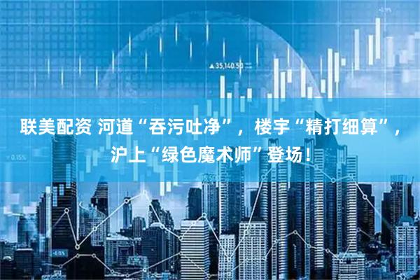 联美配资 河道“吞污吐净”，楼宇“精打细算”，沪上“绿色魔术师”登场！