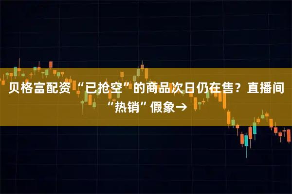 贝格富配资 “已抢空”的商品次日仍在售？直播间“热销”假象→