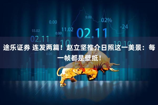 途乐证券 连发两篇！赵立坚推介日照这一美景：每一帧都是壁纸！