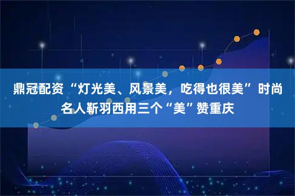 鼎冠配资 “灯光美、风景美，吃得也很美” 时尚名人靳羽西用三个“美”赞重庆